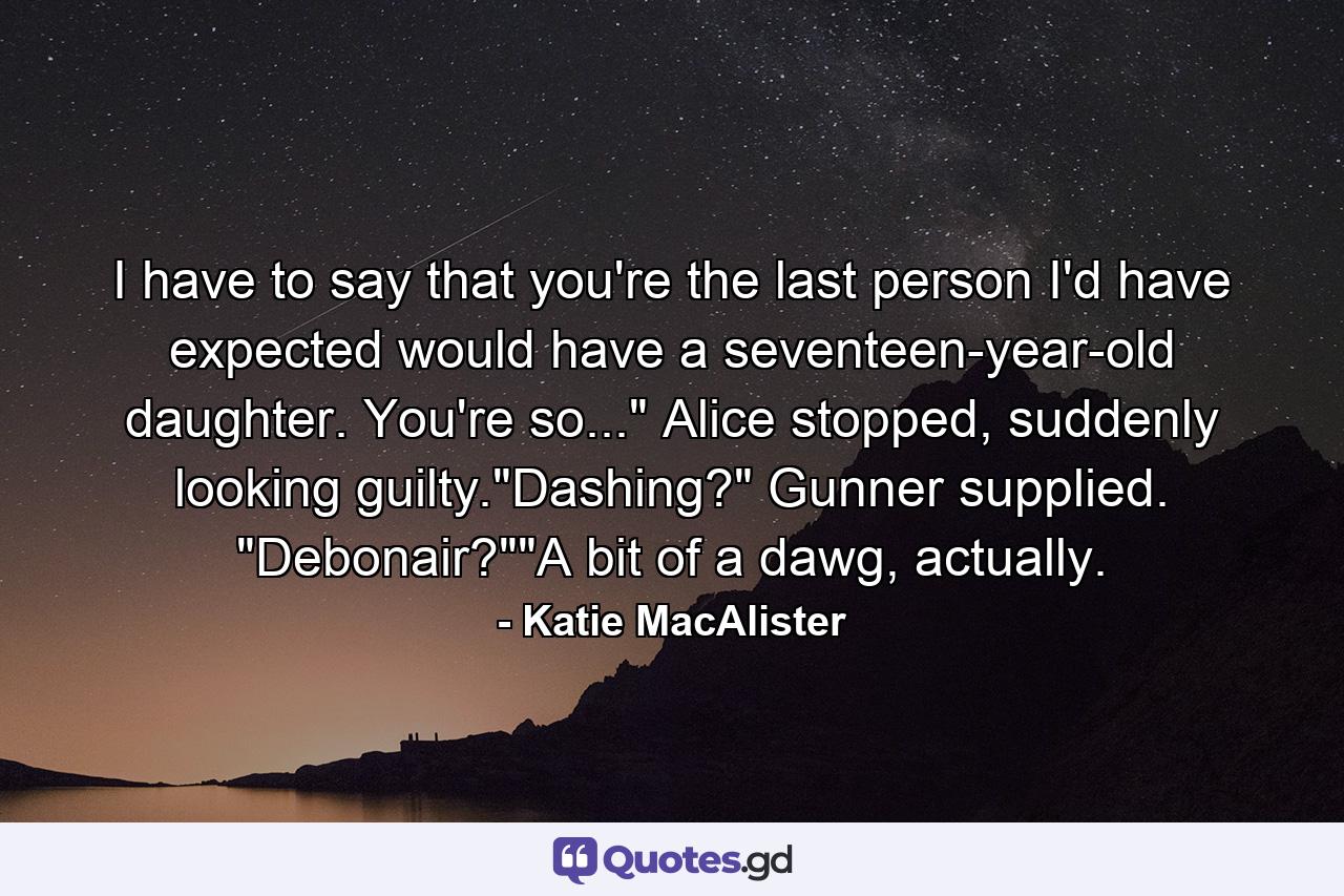 I have to say that you're the last person I'd have expected would have a seventeen-year-old daughter. You're so...