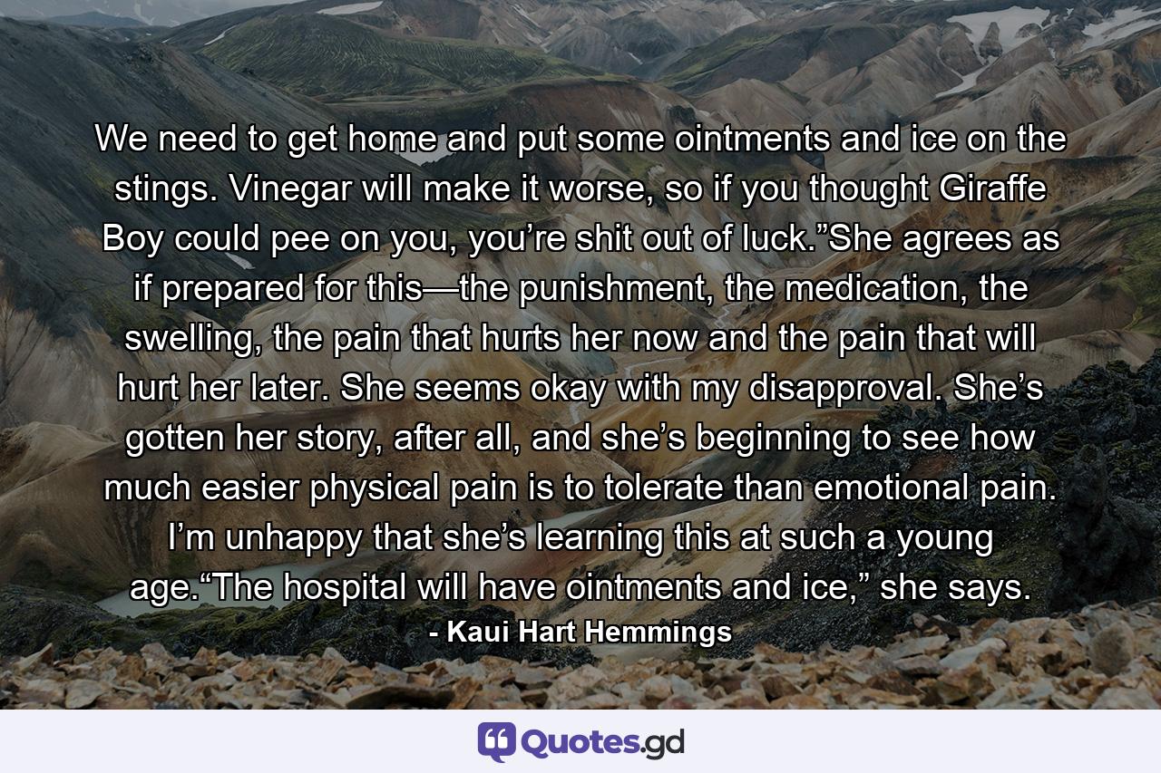 We need to get home and put some ointments and ice on the stings. Vinegar will make it worse, so if you thought Giraffe Boy could pee on you, you’re shit out of luck.”She agrees as if prepared for this—the punishment, the medication, the swelling, the pain that hurts her now and the pain that will hurt her later. She seems okay with my disapproval. She’s gotten her story, after all, and she’s beginning to see how much easier physical pain is to tolerate than emotional pain. I’m unhappy that she’s learning this at such a young age.“The hospital will have ointments and ice,” she says. - Quote by Kaui Hart Hemmings