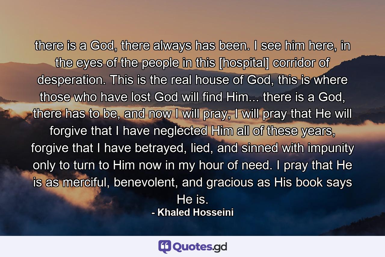 there is a God, there always has been. I see him here, in the eyes of the people in this [hospital] corridor of desperation. This is the real house of God, this is where those who have lost God will find Him... there is a God, there has to be, and now I will pray, I will pray that He will forgive that I have neglected Him all of these years, forgive that I have betrayed, lied, and sinned with impunity only to turn to Him now in my hour of need. I pray that He is as merciful, benevolent, and gracious as His book says He is. - Quote by Khaled Hosseini