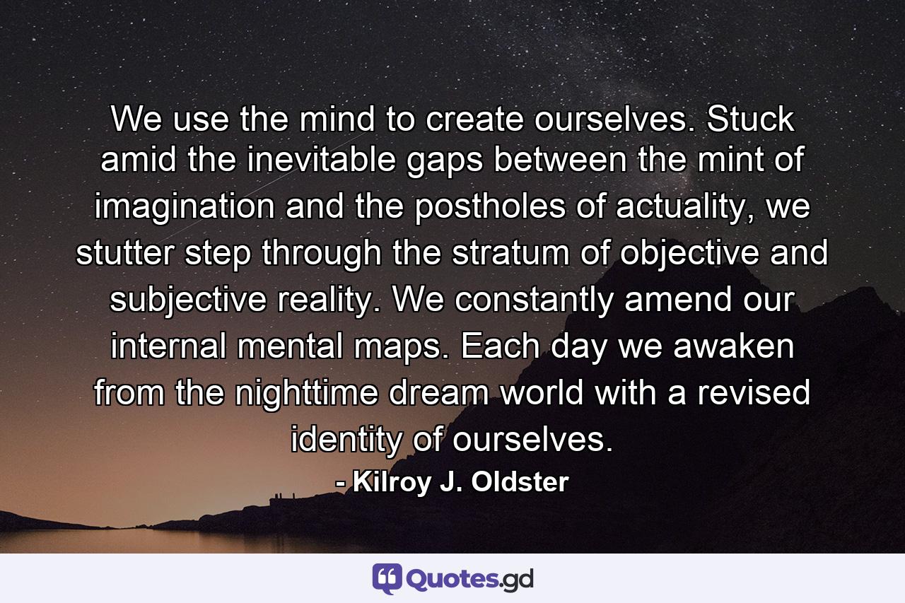 We use the mind to create ourselves. Stuck amid the inevitable gaps between the mint of imagination and the postholes of actuality, we stutter step through the stratum of objective and subjective reality. We constantly amend our internal mental maps. Each day we awaken from the nighttime dream world with a revised identity of ourselves. - Quote by Kilroy J. Oldster