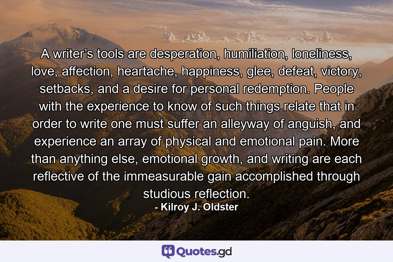 A writer’s tools are desperation, humiliation, loneliness, love, affection, heartache, happiness, glee, defeat, victory, setbacks, and a desire for personal redemption. People with the experience to know of such things relate that in order to write one must suffer an alleyway of anguish, and experience an array of physical and emotional pain. More than anything else, emotional growth, and writing are each reflective of the immeasurable gain accomplished through studious reflection. - Quote by Kilroy J. Oldster