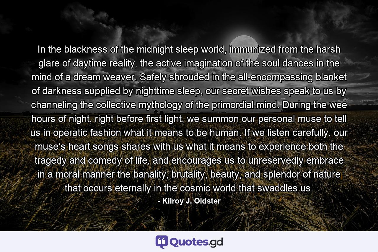 In the blackness of the midnight sleep world, immunized from the harsh glare of daytime reality, the active imagination of the soul dances in the mind of a dream weaver. Safely shrouded in the all-encompassing blanket of darkness supplied by nighttime sleep, our secret wishes speak to us by channeling the collective mythology of the primordial mind. During the wee hours of night, right before first light, we summon our personal muse to tell us in operatic fashion what it means to be human. If we listen carefully, our muse’s heart songs shares with us what it means to experience both the tragedy and comedy of life, and encourages us to unreservedly embrace in a moral manner the banality, brutality, beauty, and splendor of nature that occurs eternally in the cosmic world that swaddles us. - Quote by Kilroy J. Oldster