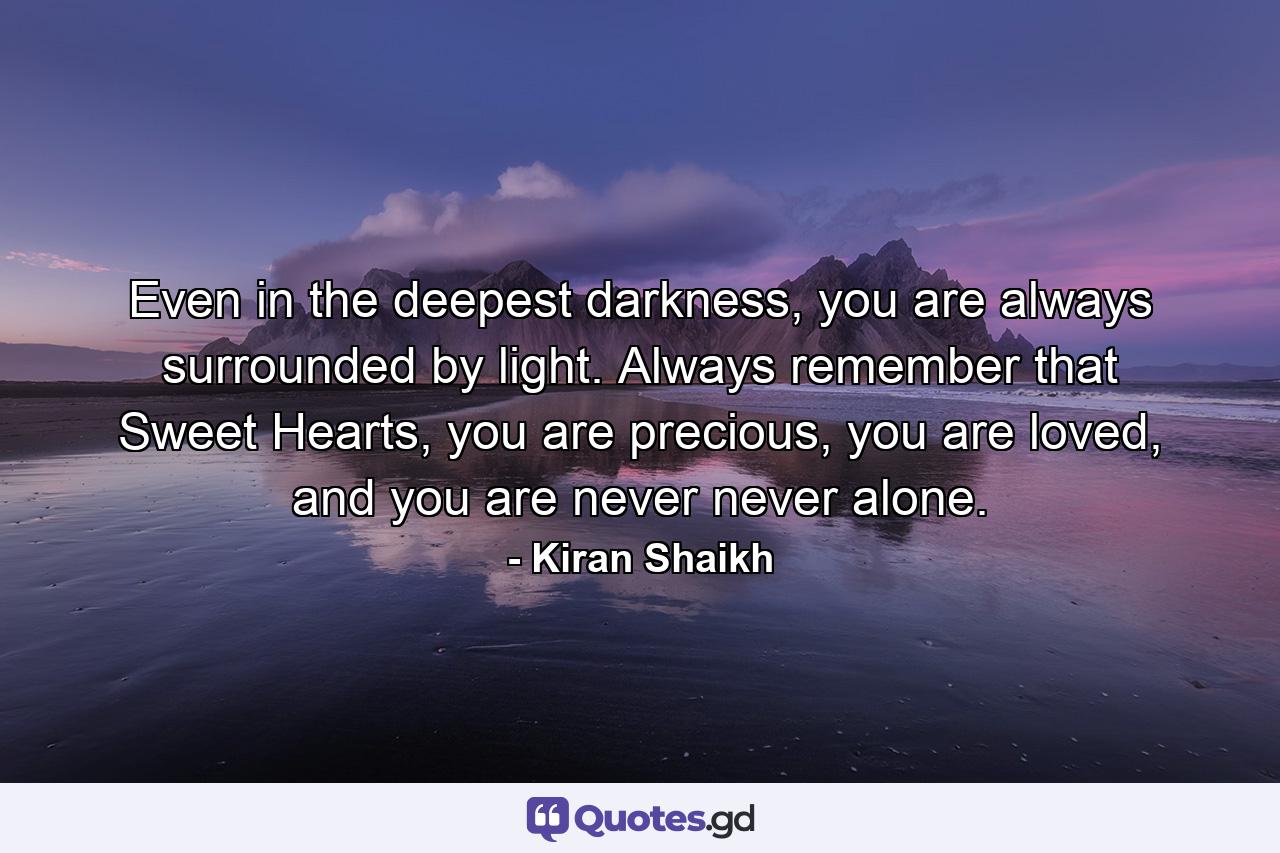 Even in the deepest darkness, you are always surrounded by light. Always remember that Sweet Hearts, you are precious, you are loved, and you are never never alone. - Quote by Kiran Shaikh