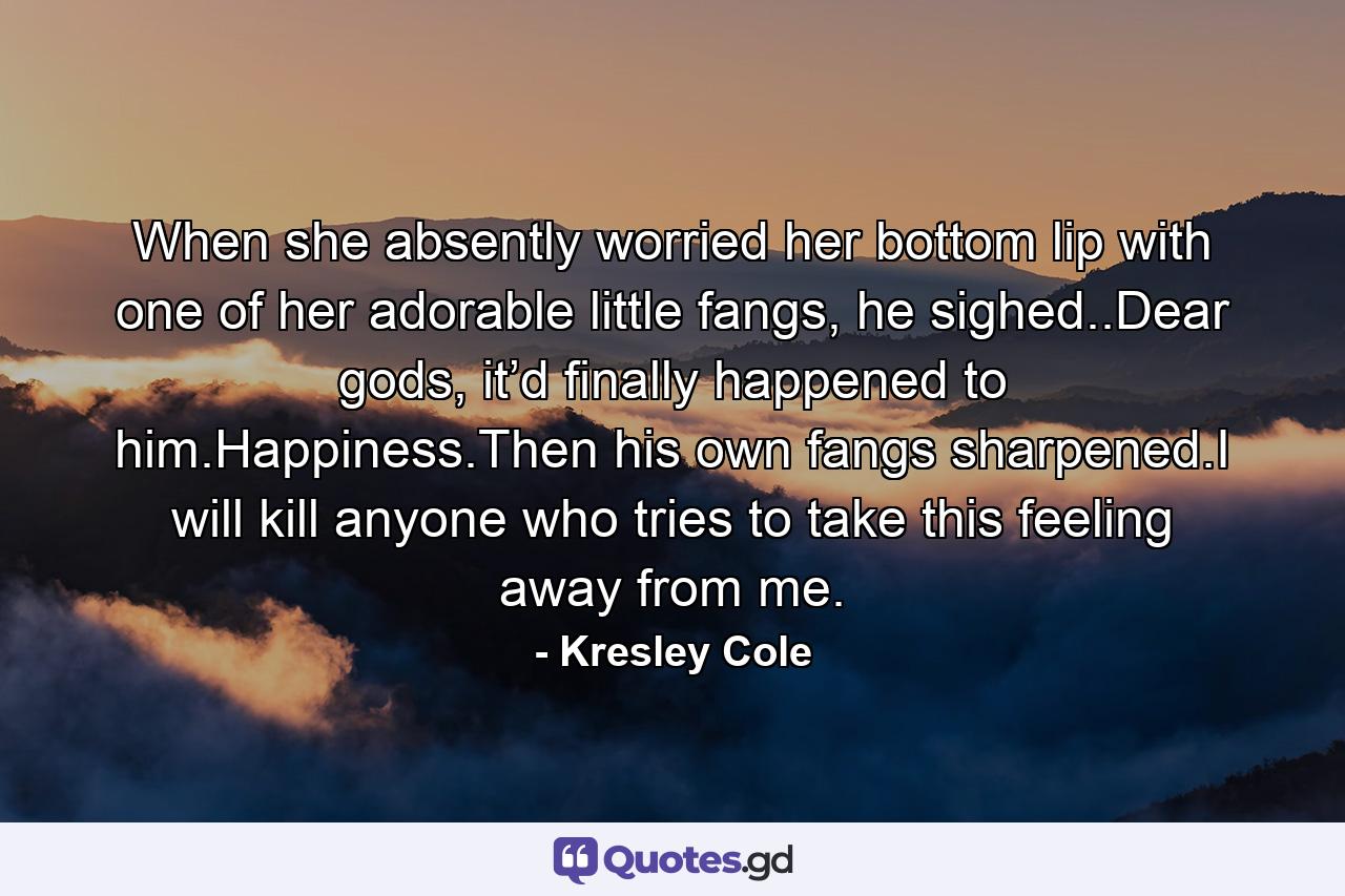 When she absently worried her bottom lip with one of her adorable little fangs, he sighed..Dear gods, it’d finally happened to him.Happiness.Then his own fangs sharpened.I will kill anyone who tries to take this feeling away from me. - Quote by Kresley Cole