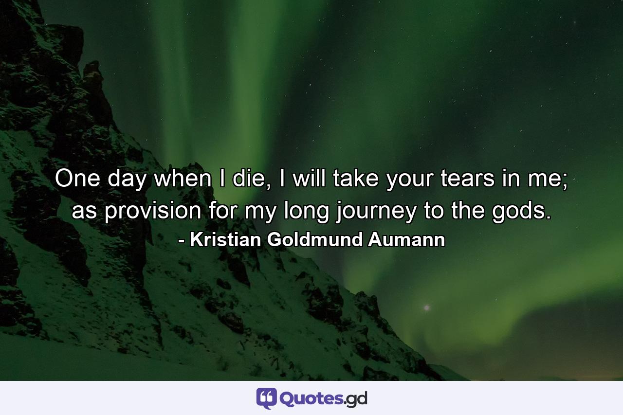 One day when I die, I will take your tears in me; as provision for my long journey to the gods. - Quote by Kristian Goldmund Aumann