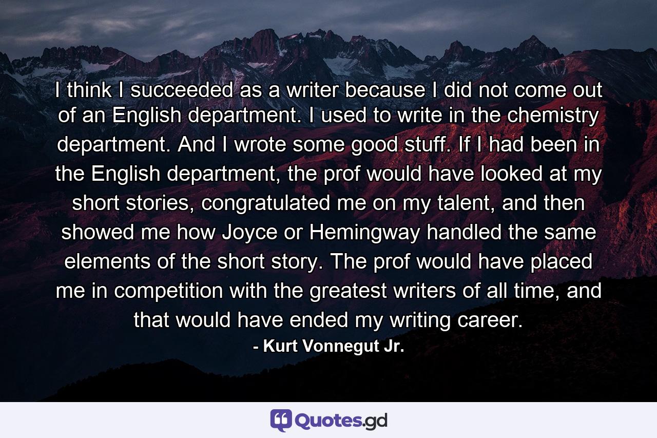 I think I succeeded as a writer because I did not come out of an English department. I used to write in the chemistry department. And I wrote some good stuff. If I had been in the English department, the prof would have looked at my short stories, congratulated me on my talent, and then showed me how Joyce or Hemingway handled the same elements of the short story. The prof would have placed me in competition with the greatest writers of all time, and that would have ended my writing career. - Quote by Kurt Vonnegut Jr.