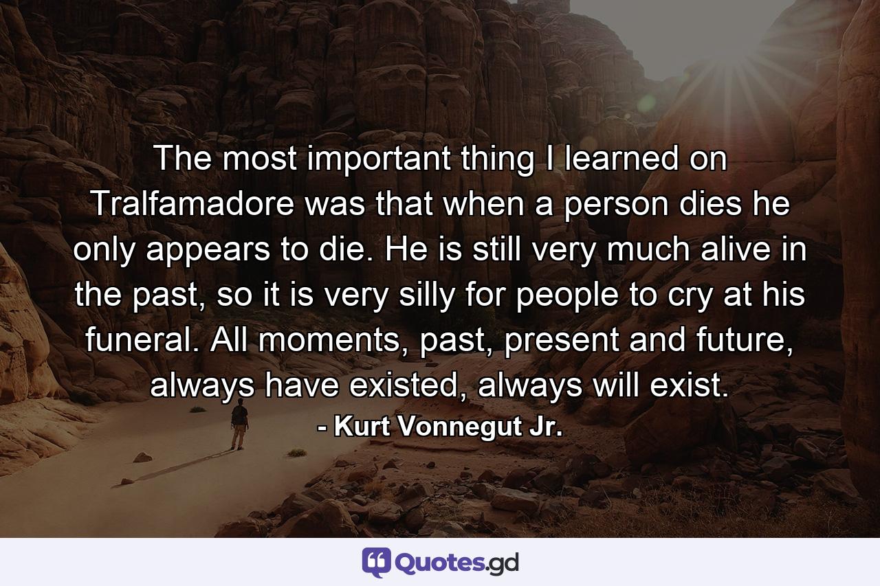 The most important thing I learned on Tralfamadore was that when a person dies he only appears to die. He is still very much alive in the past, so it is very silly for people to cry at his funeral. All moments, past, present and future, always have existed, always will exist. - Quote by Kurt Vonnegut Jr.