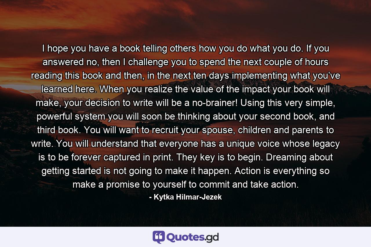 I hope you have a book telling others how you do what you do. If you answered no, then I challenge you to spend the next couple of hours reading this book and then, in the next ten days implementing what you’ve learned here. When you realize the value of the impact your book will make, your decision to write will be a no-brainer! Using this very simple, powerful system you will soon be thinking about your second book, and third book. You will want to recruit your spouse, children and parents to write. You will understand that everyone has a unique voice whose legacy is to be forever captured in print. They key is to begin. Dreaming about getting started is not going to make it happen. Action is everything so make a promise to yourself to commit and take action. - Quote by Kytka Hilmar-Jezek