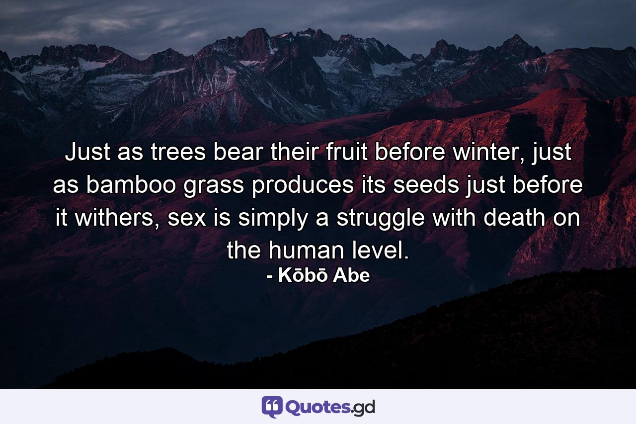 Just as trees bear their fruit before winter, just as bamboo grass produces its seeds just before it withers, sex is simply a struggle with death on the human level. - Quote by Kōbō Abe