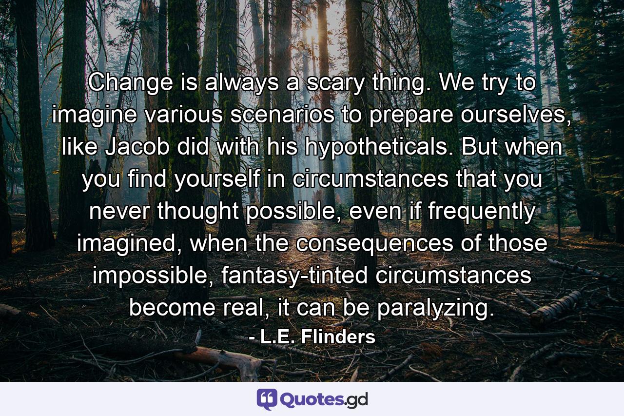 Change is always a scary thing. We try to imagine various scenarios to prepare ourselves, like Jacob did with his hypotheticals. But when you find yourself in circumstances that you never thought possible, even if frequently imagined, when the consequences of those impossible, fantasy-tinted circumstances become real, it can be paralyzing. - Quote by L.E. Flinders