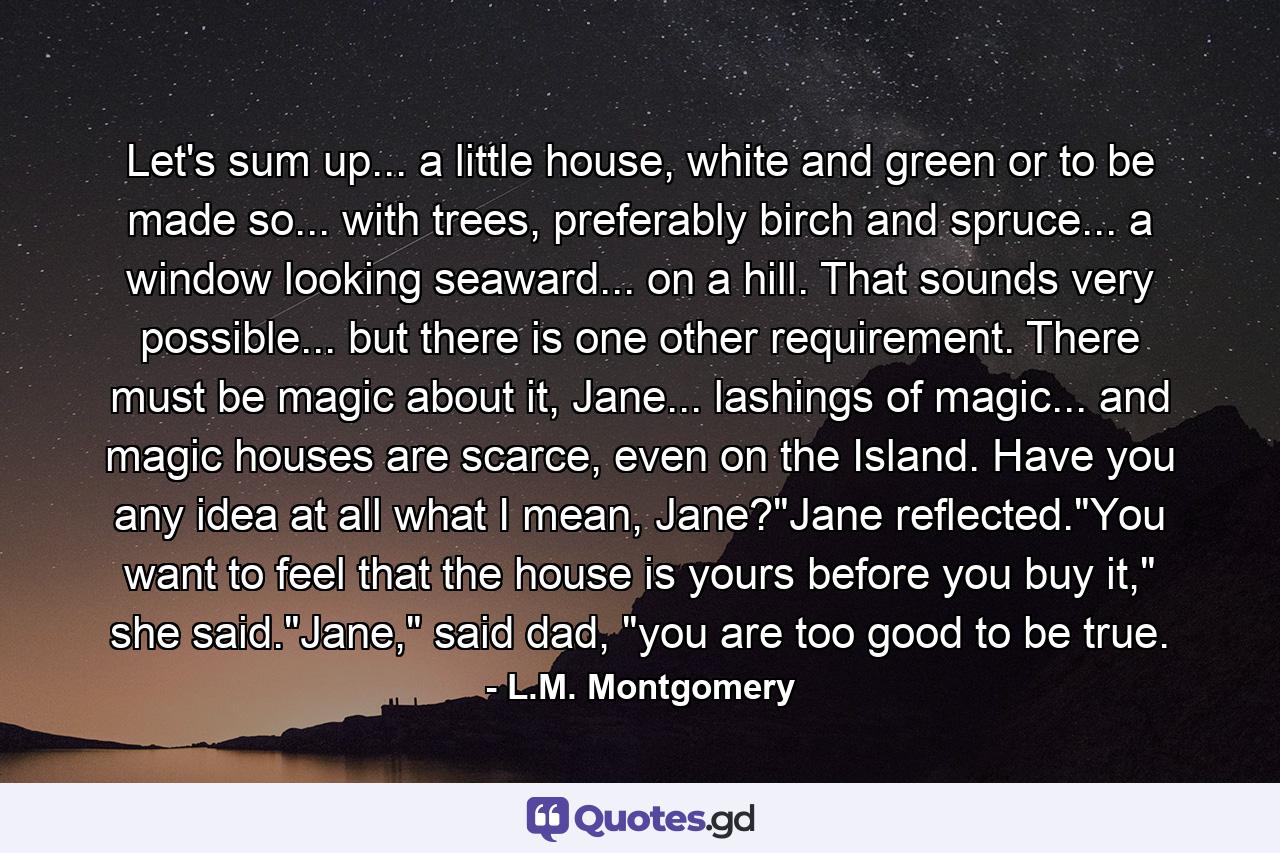 Let's sum up... a little house, white and green or to be made so... with trees, preferably birch and spruce... a window looking seaward... on a hill. That sounds very possible... but there is one other requirement. There must be magic about it, Jane... lashings of magic... and magic houses are scarce, even on the Island. Have you any idea at all what I mean, Jane?