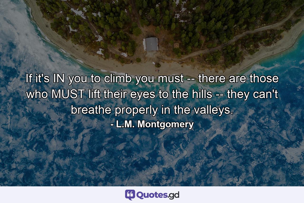 If it's IN you to climb you must -- there are those who MUST lift their eyes to the hills -- they can't breathe properly in the valleys. - Quote by L.M. Montgomery