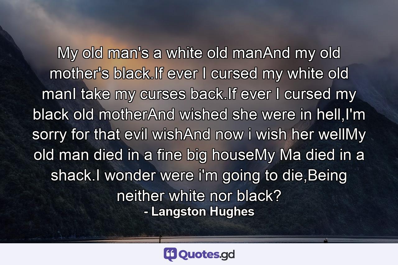 My old man's a white old manAnd my old mother's black.If ever I cursed my white old manI take my curses back.If ever I cursed my black old motherAnd wished she were in hell,I'm sorry for that evil wishAnd now i wish her wellMy old man died in a fine big houseMy Ma died in a shack.I wonder were i'm going to die,Being neither white nor black? - Quote by Langston Hughes