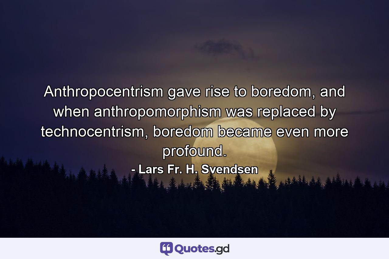 Anthropocentrism gave rise to boredom, and when anthropomorphism was replaced by technocentrism, boredom became even more profound. - Quote by Lars Fr. H. Svendsen