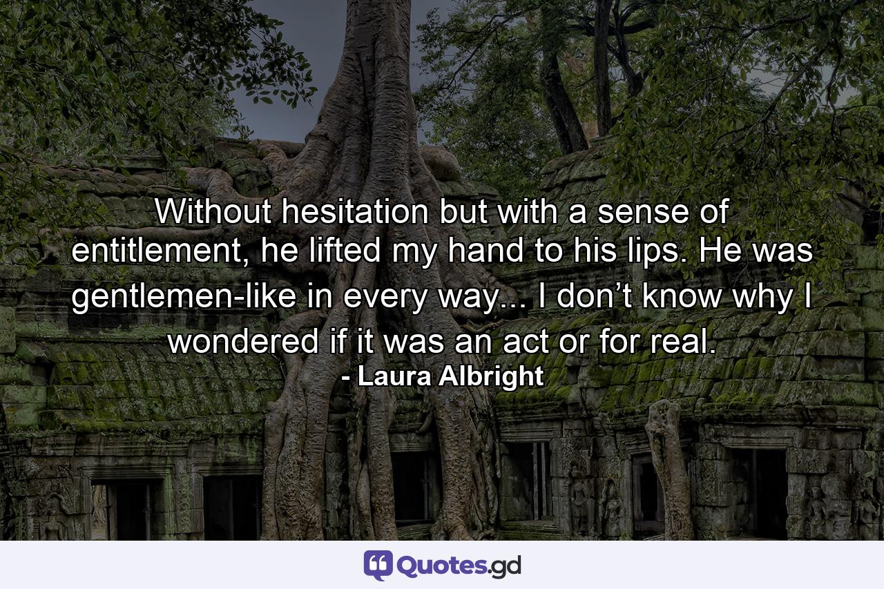 Without hesitation but with a sense of entitlement, he lifted my hand to his lips. He was gentlemen-like in every way... I don’t know why I wondered if it was an act or for real. - Quote by Laura Albright