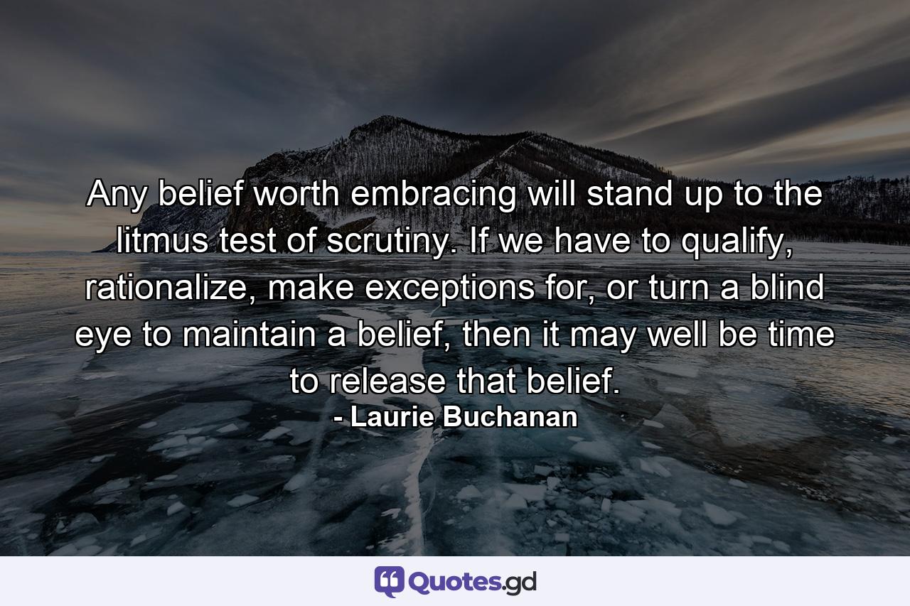 Any belief worth embracing will stand up to the litmus test of scrutiny. If we have to qualify, rationalize, make exceptions for, or turn a blind eye to maintain a belief, then it may well be time to release that belief. - Quote by Laurie Buchanan