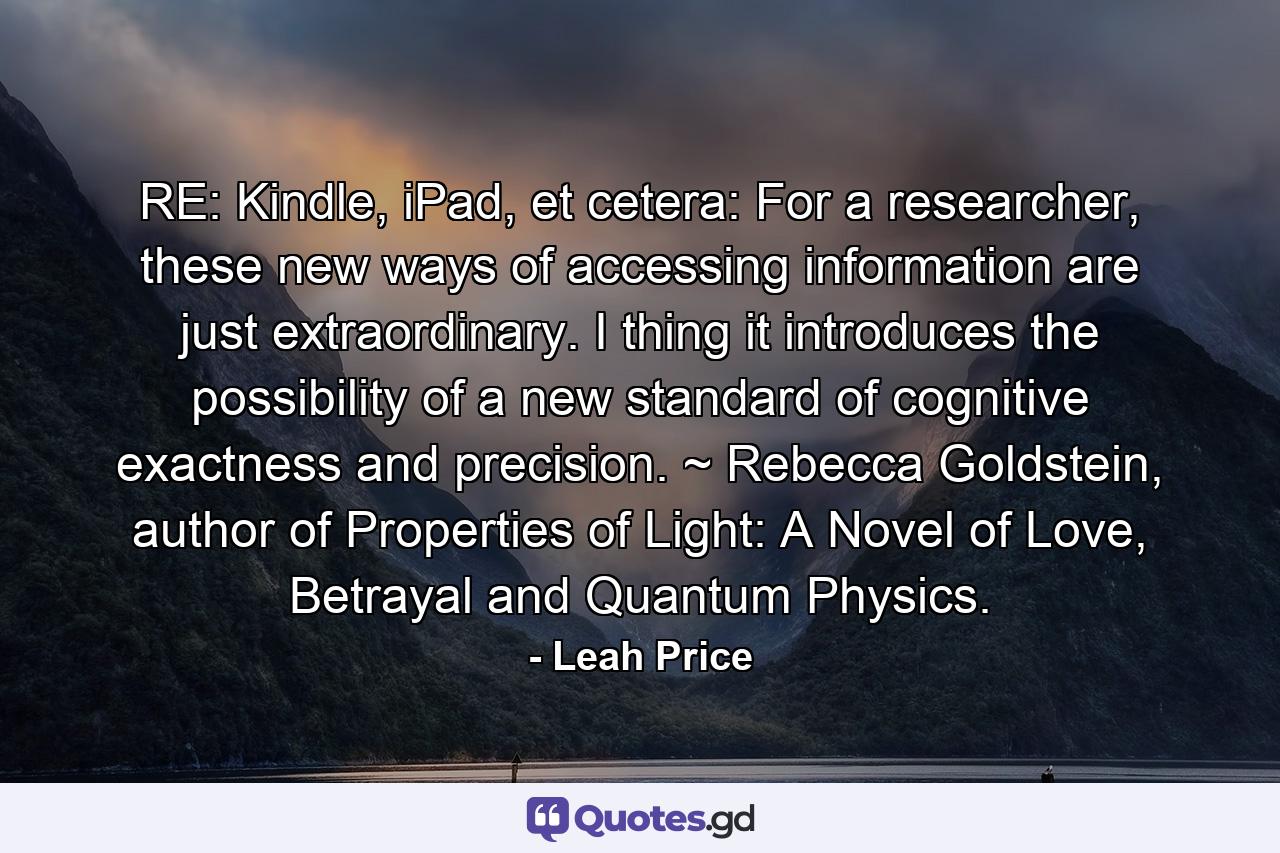 RE: Kindle, iPad, et cetera: For a researcher, these new ways of accessing information are just extraordinary. I thing it introduces the possibility of a new standard of cognitive exactness and precision. ~ Rebecca Goldstein, author of Properties of Light: A Novel of Love, Betrayal and Quantum Physics. - Quote by Leah Price