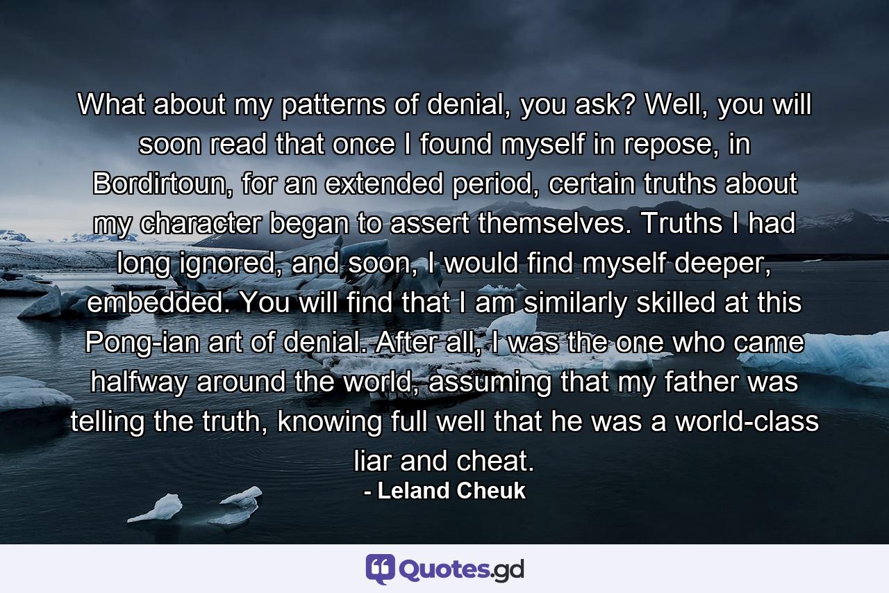 What about my patterns of denial, you ask? Well, you will soon read that once I found myself in repose, in Bordirtoun, for an extended period, certain truths about my character began to assert themselves. Truths I had long ignored, and soon, I would find myself deeper, embedded. You will find that I am similarly skilled at this Pong-ian art of denial. After all, I was the one who came halfway around the world, assuming that my father was telling the truth, knowing full well that he was a world-class liar and cheat. - Quote by Leland Cheuk