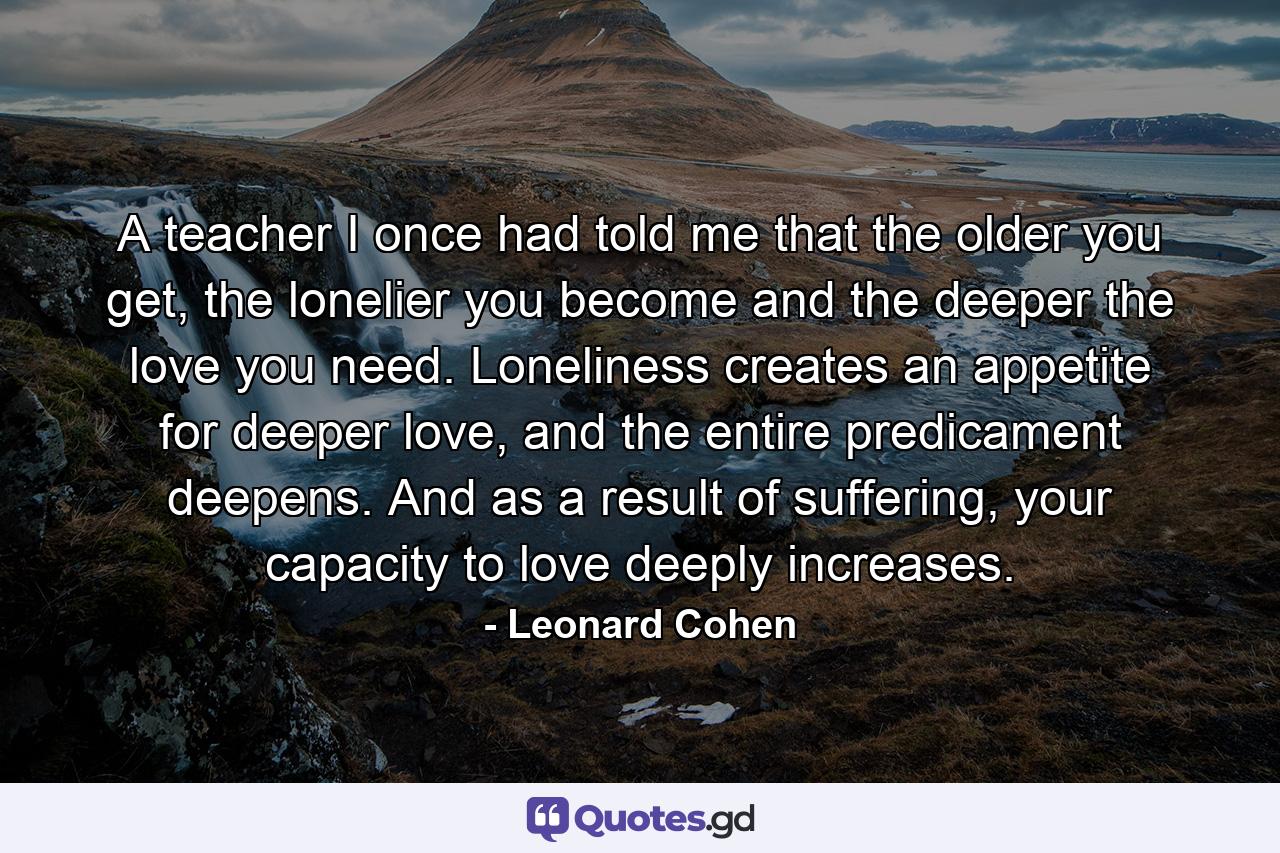 A teacher I once had told me that the older you get, the lonelier you become and the deeper the love you need. Loneliness creates an appetite for deeper love, and the entire predicament deepens. And as a result of suffering, your capacity to love deeply increases. - Quote by Leonard Cohen