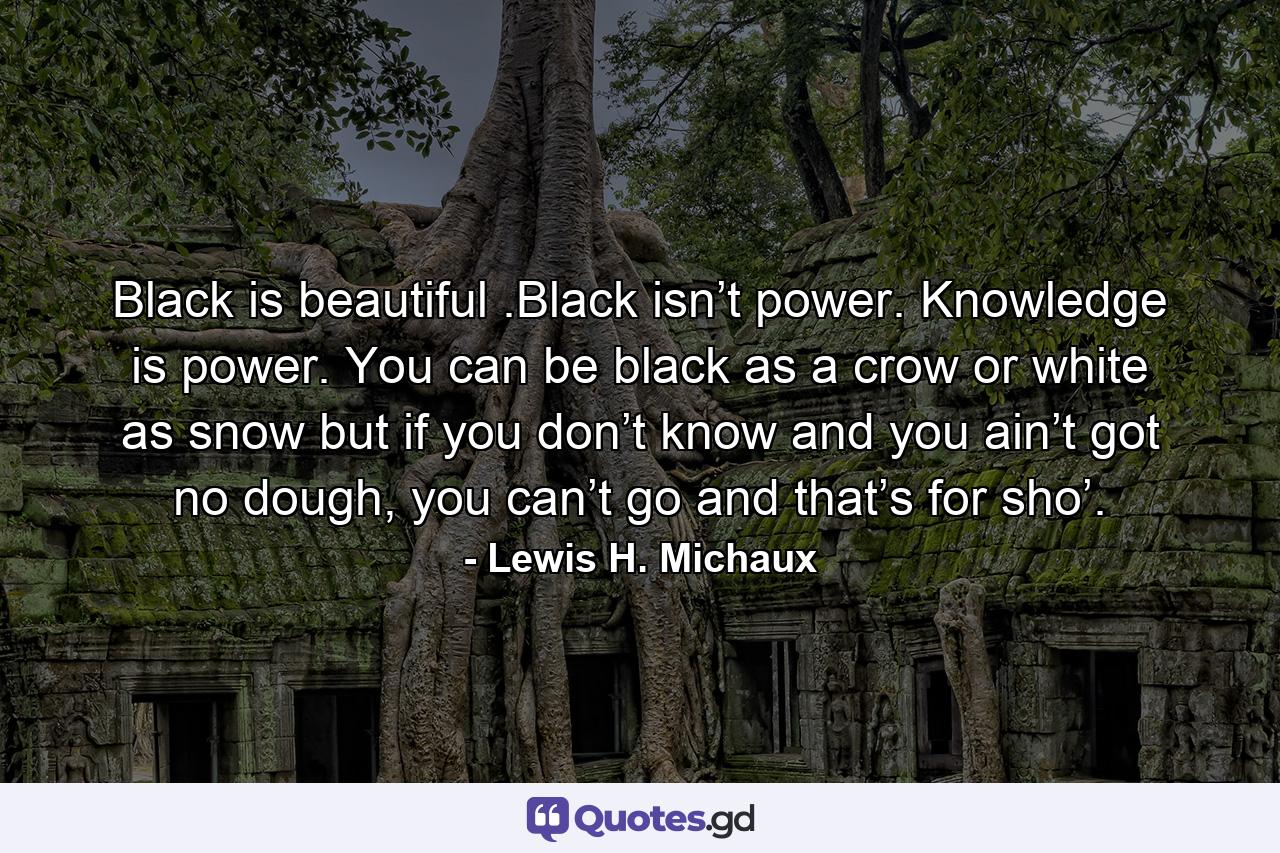 Black is beautiful .Black isn’t power. Knowledge is power. You can be black as a crow or white as snow but if you don’t know and you ain’t got no dough, you can’t go and that’s for sho’. - Quote by Lewis H. Michaux