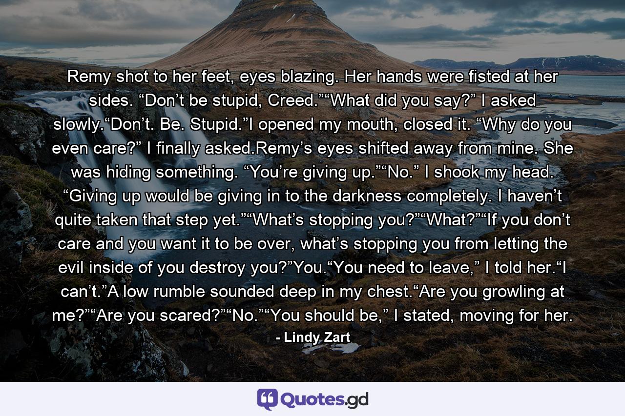 Remy shot to her feet, eyes blazing. Her hands were fisted at her sides. “Don’t be stupid, Creed.”“What did you say?” I asked slowly.“Don’t. Be. Stupid.”I opened my mouth, closed it. “Why do you even care?” I finally asked.Remy’s eyes shifted away from mine. She was hiding something. “You’re giving up.”“No.” I shook my head. “Giving up would be giving in to the darkness completely. I haven’t quite taken that step yet.”“What’s stopping you?”“What?”“If you don’t care and you want it to be over, what’s stopping you from letting the evil inside of you destroy you?”You.“You need to leave,” I told her.“I can’t.”A low rumble sounded deep in my chest.“Are you growling at me?”“Are you scared?”“No.”“You should be,” I stated, moving for her. - Quote by Lindy Zart