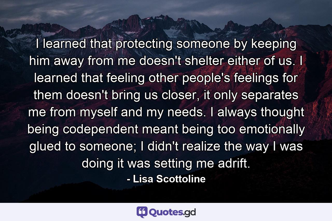 I learned that protecting someone by keeping him away from me doesn't shelter either of us. I learned that feeling other people's feelings for them doesn't bring us closer, it only separates me from myself and my needs. I always thought being codependent meant being too emotionally glued to someone; I didn't realize the way I was doing it was setting me adrift. - Quote by Lisa Scottoline