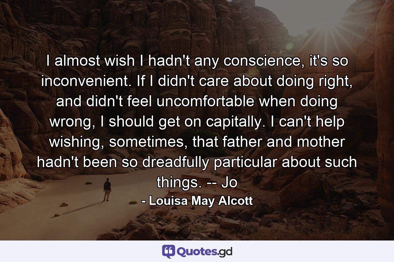 I almost wish I hadn't any conscience, it's so inconvenient. If I didn't care about doing right, and didn't feel uncomfortable when doing wrong, I should get on capitally. I can't help wishing, sometimes, that father and mother hadn't been so dreadfully particular about such things. -- Jo - Quote by Louisa May Alcott