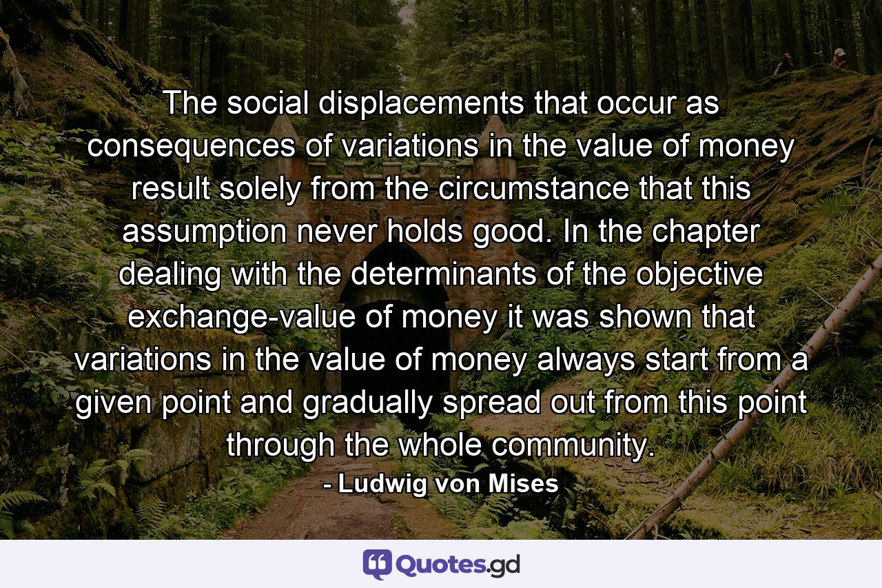 The social displacements that occur as consequences of variations in the value of money result solely from the circumstance that this assumption never holds good. In the chapter dealing with the determinants of the objective exchange-value of money it was shown that variations in the value of money always start from a given point and gradually spread out from this point through the whole community. - Quote by Ludwig von Mises