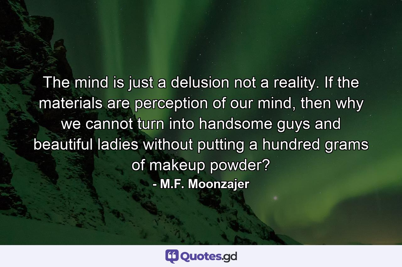 The mind is just a delusion not a reality. If the materials are perception of our mind, then why we cannot turn into handsome guys and beautiful ladies without putting a hundred grams of makeup powder? - Quote by M.F. Moonzajer