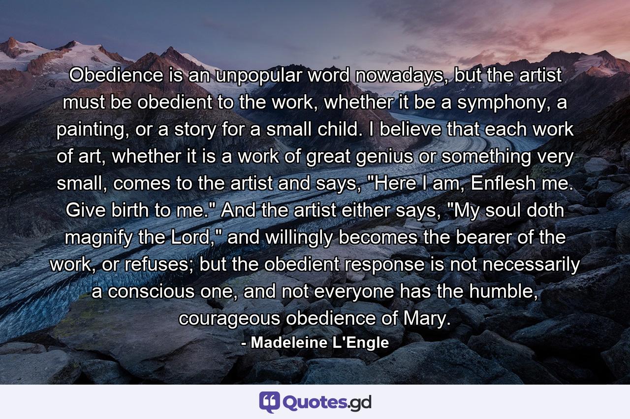 Obedience is an unpopular word nowadays, but the artist must be obedient to the work, whether it be a symphony, a painting, or a story for a small child. I believe that each work of art, whether it is a work of great genius or something very small, comes to the artist and says, 