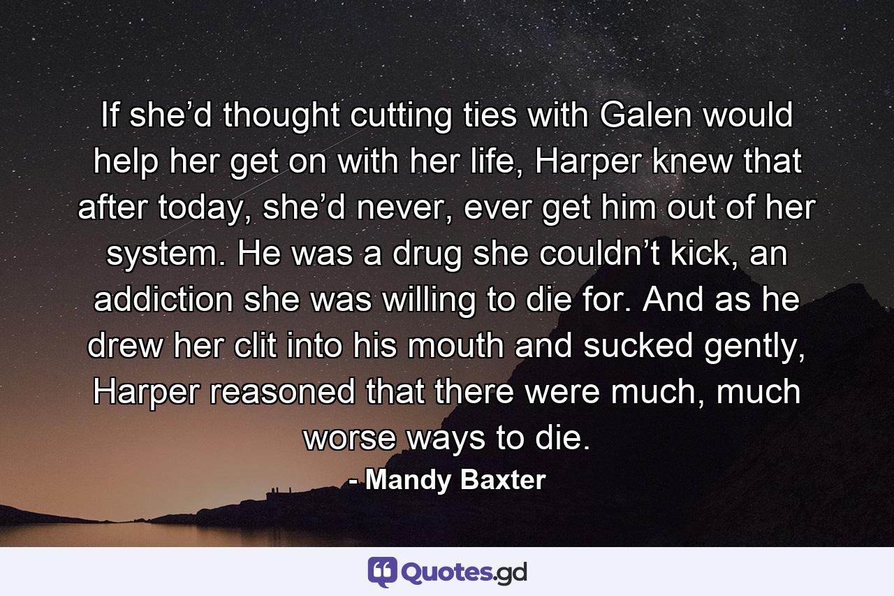 If she’d thought cutting ties with Galen would help her get on with her life, Harper knew that after today, she’d never, ever get him out of her system. He was a drug she couldn’t kick, an addiction she was willing to die for. And as he drew her clit into his mouth and sucked gently, Harper reasoned that there were much, much worse ways to die. - Quote by Mandy Baxter