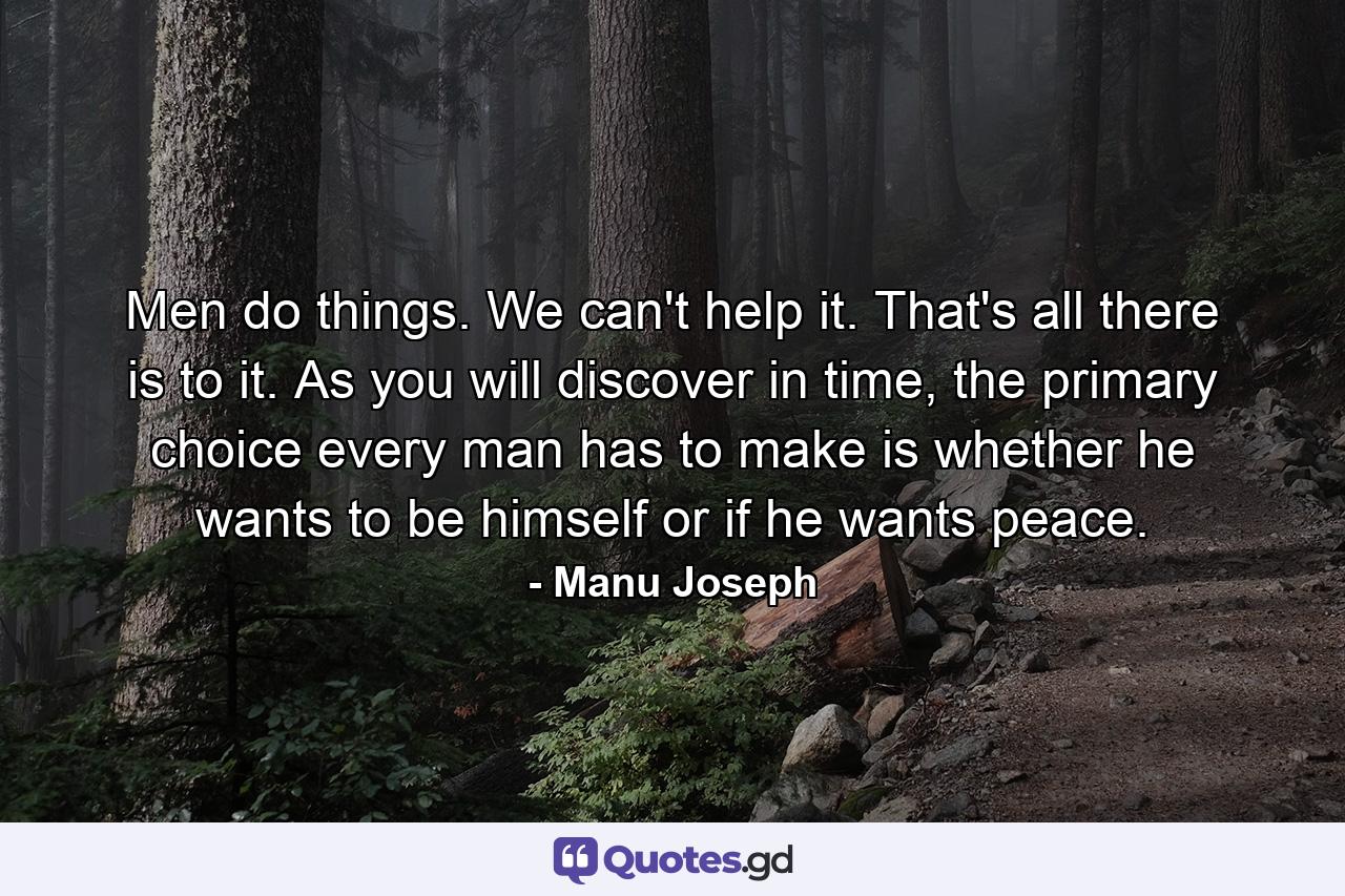 Men do things. We can't help it. That's all there is to it. As you will discover in time, the primary choice every man has to make is whether he wants to be himself or if he wants peace. - Quote by Manu Joseph