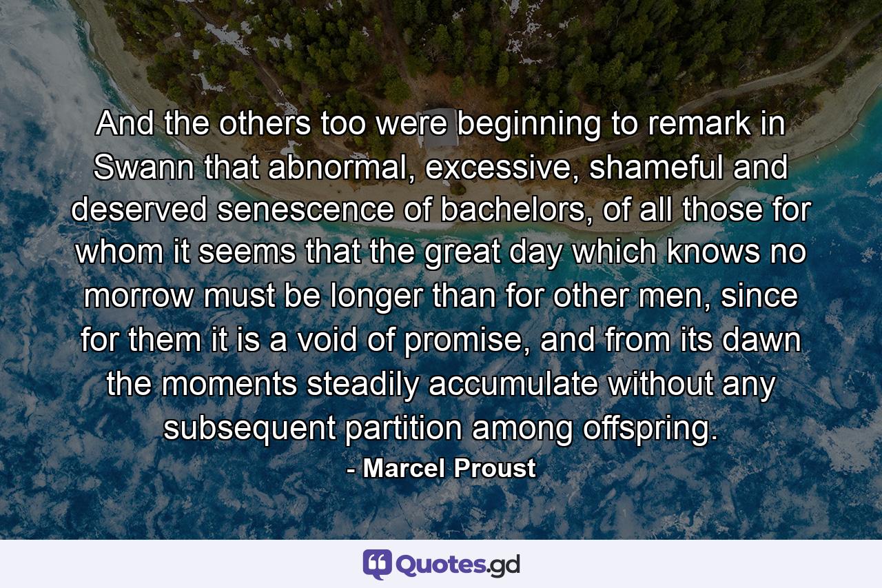 And the others too were beginning to remark in Swann that abnormal, excessive, shameful and deserved senescence of bachelors, of all those for whom it seems that the great day which knows no morrow must be longer than for other men, since for them it is a void of promise, and from its dawn the moments steadily accumulate without any subsequent partition among offspring. - Quote by Marcel Proust