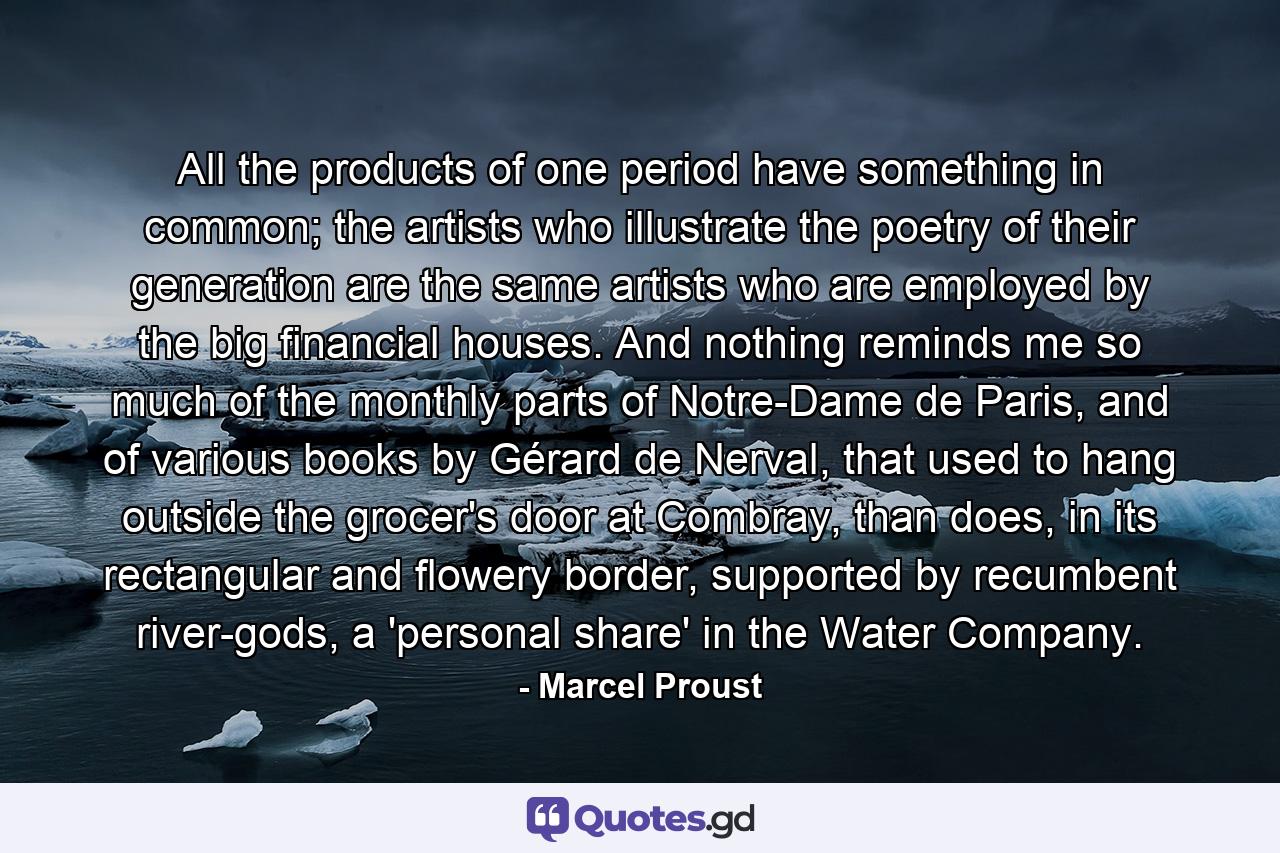 All the products of one period have something in common; the artists who illustrate the poetry of their generation are the same artists who are employed by the big financial houses. And nothing reminds me so much of the monthly parts of Notre-Dame de Paris, and of various books by Gérard de Nerval, that used to hang outside the grocer's door at Combray, than does, in its rectangular and flowery border, supported by recumbent river-gods, a 'personal share' in the Water Company. - Quote by Marcel Proust