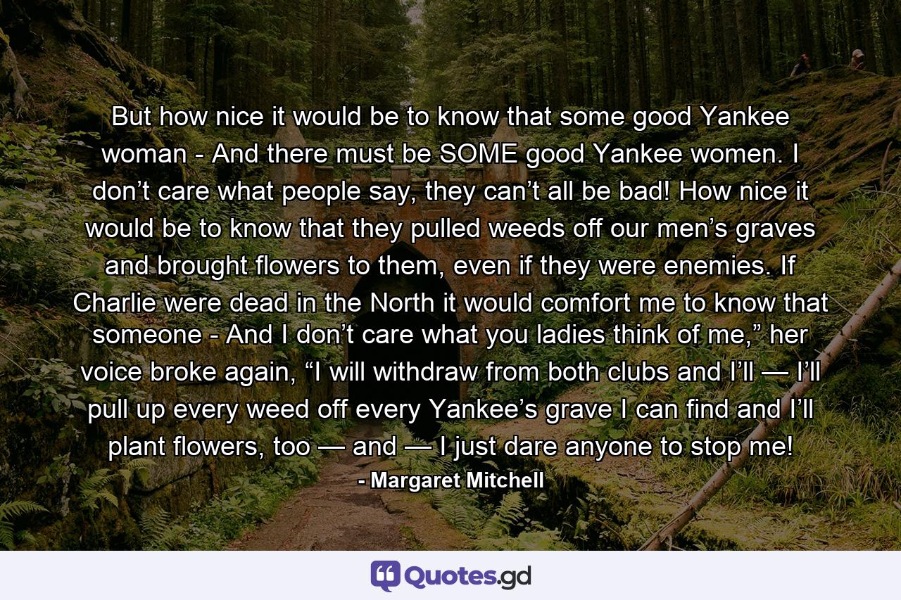 But how nice it would be to know that some good Yankee woman - And there must be SOME good Yankee women. I don’t care what people say, they can’t all be bad! How nice it would be to know that they pulled weeds off our men’s graves and brought flowers to them, even if they were enemies. If Charlie were dead in the North it would comfort me to know that someone - And I don’t care what you ladies think of me,” her voice broke again, “I will withdraw from both clubs and I’ll — I’ll pull up every weed off every Yankee’s grave I can find and I’ll plant flowers, too — and — I just dare anyone to stop me! - Quote by Margaret Mitchell