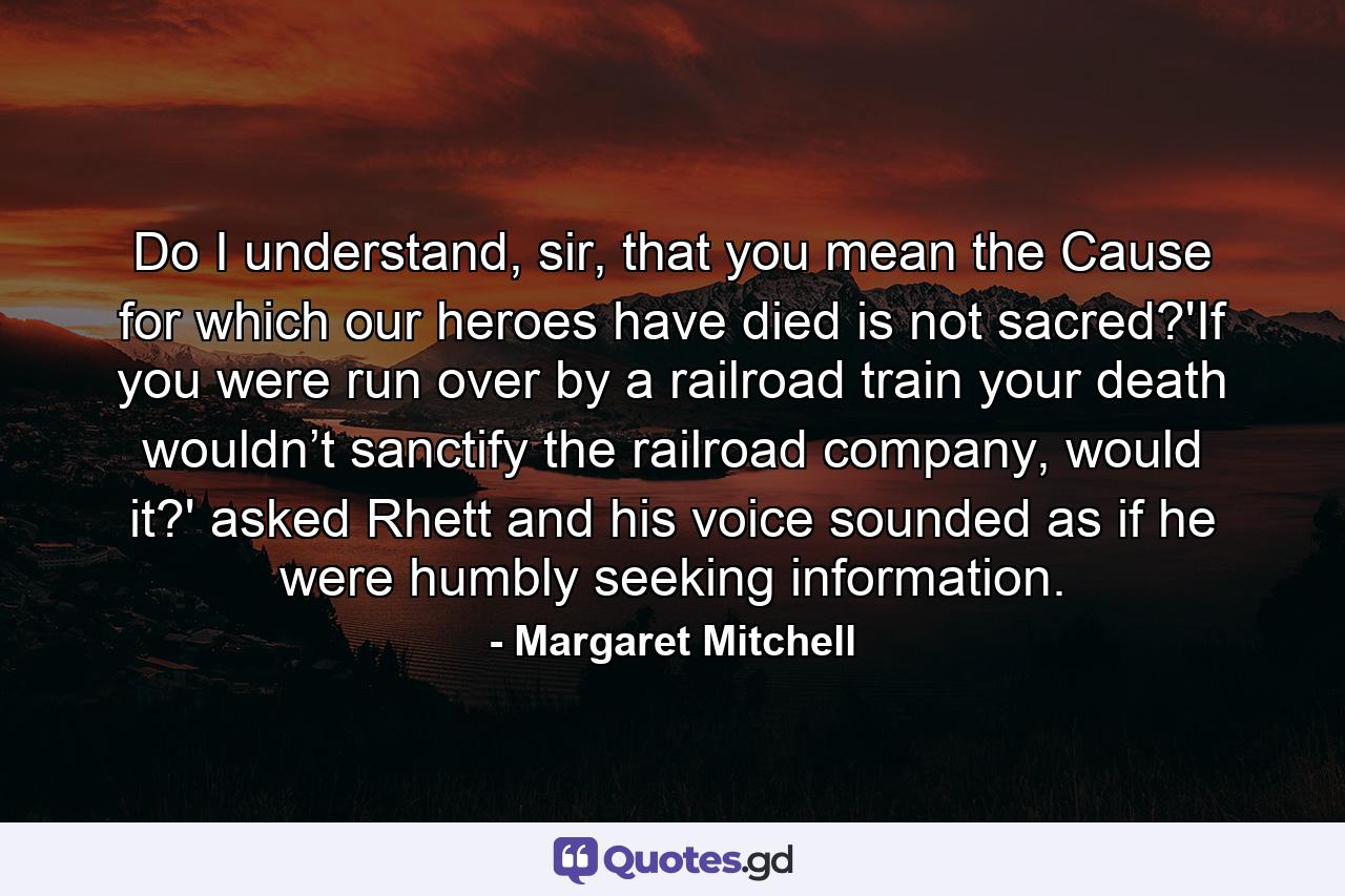 Do I understand, sir, that you mean the Cause for which our heroes have died is not sacred?'If you were run over by a railroad train your death wouldn’t sanctify the railroad company, would it?' asked Rhett and his voice sounded as if he were humbly seeking information. - Quote by Margaret Mitchell