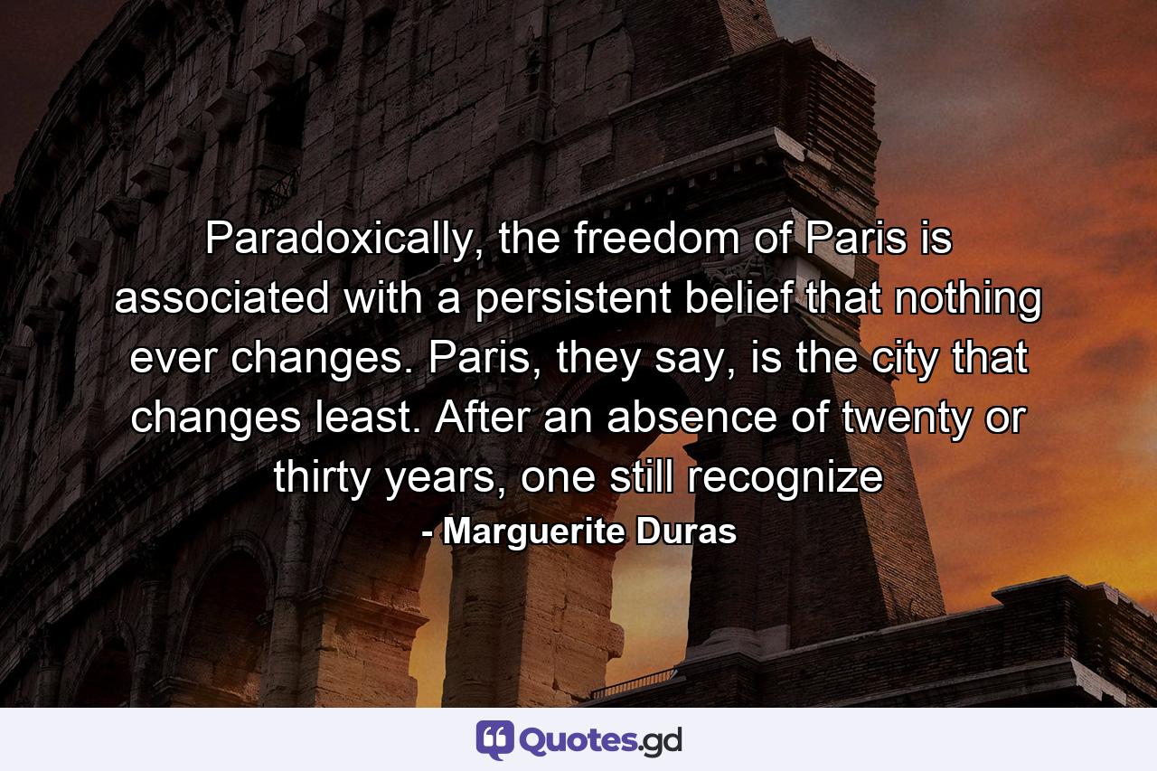 Paradoxically, the freedom of Paris is associated with a persistent belief that nothing ever changes. Paris, they say, is the city that changes least. After an absence of twenty or thirty years, one still recognize - Quote by Marguerite Duras