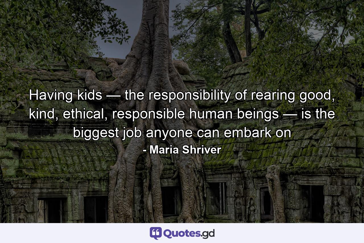 Having kids — the responsibility of rearing good, kind, ethical, responsible human beings — is the biggest job anyone can embark on - Quote by Maria Shriver