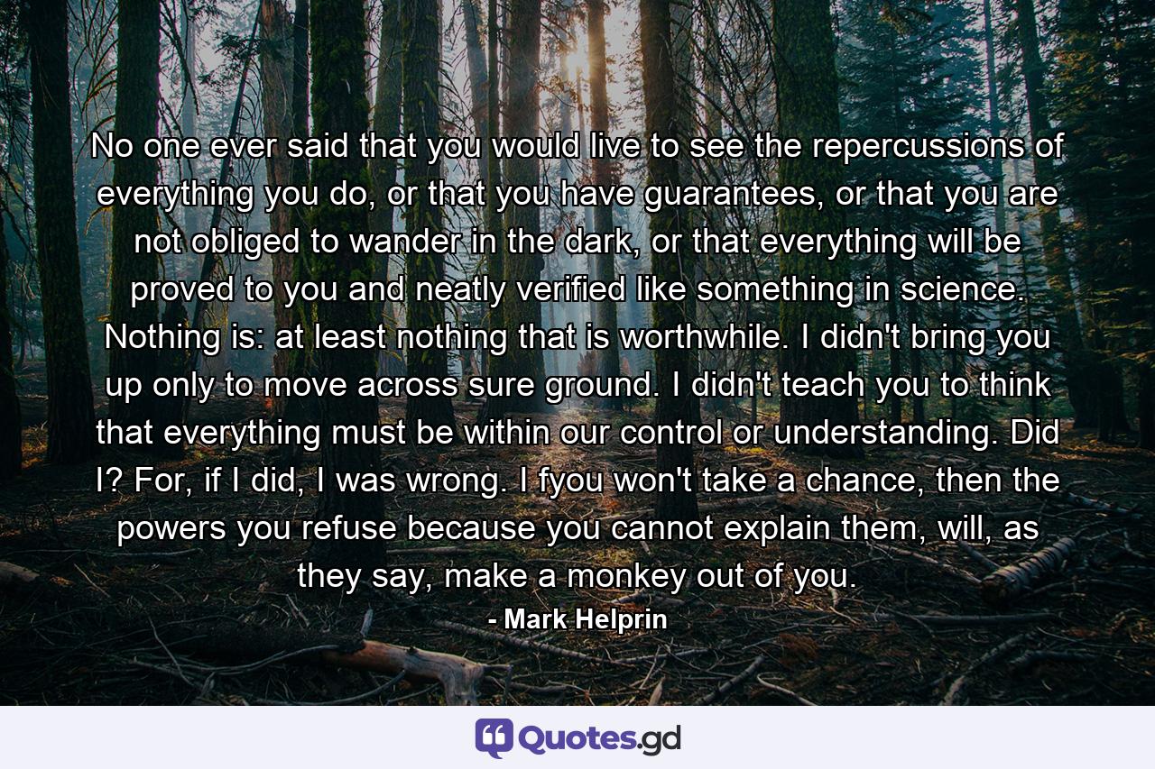 No one ever said that you would live to see the repercussions of everything you do, or that you have guarantees, or that you are not obliged to wander in the dark, or that everything will be proved to you and neatly verified like something in science. Nothing is: at least nothing that is worthwhile. I didn't bring you up only to move across sure ground. I didn't teach you to think that everything must be within our control or understanding. Did I? For, if I did, I was wrong. I fyou won't take a chance, then the powers you refuse because you cannot explain them, will, as they say, make a monkey out of you. - Quote by Mark Helprin