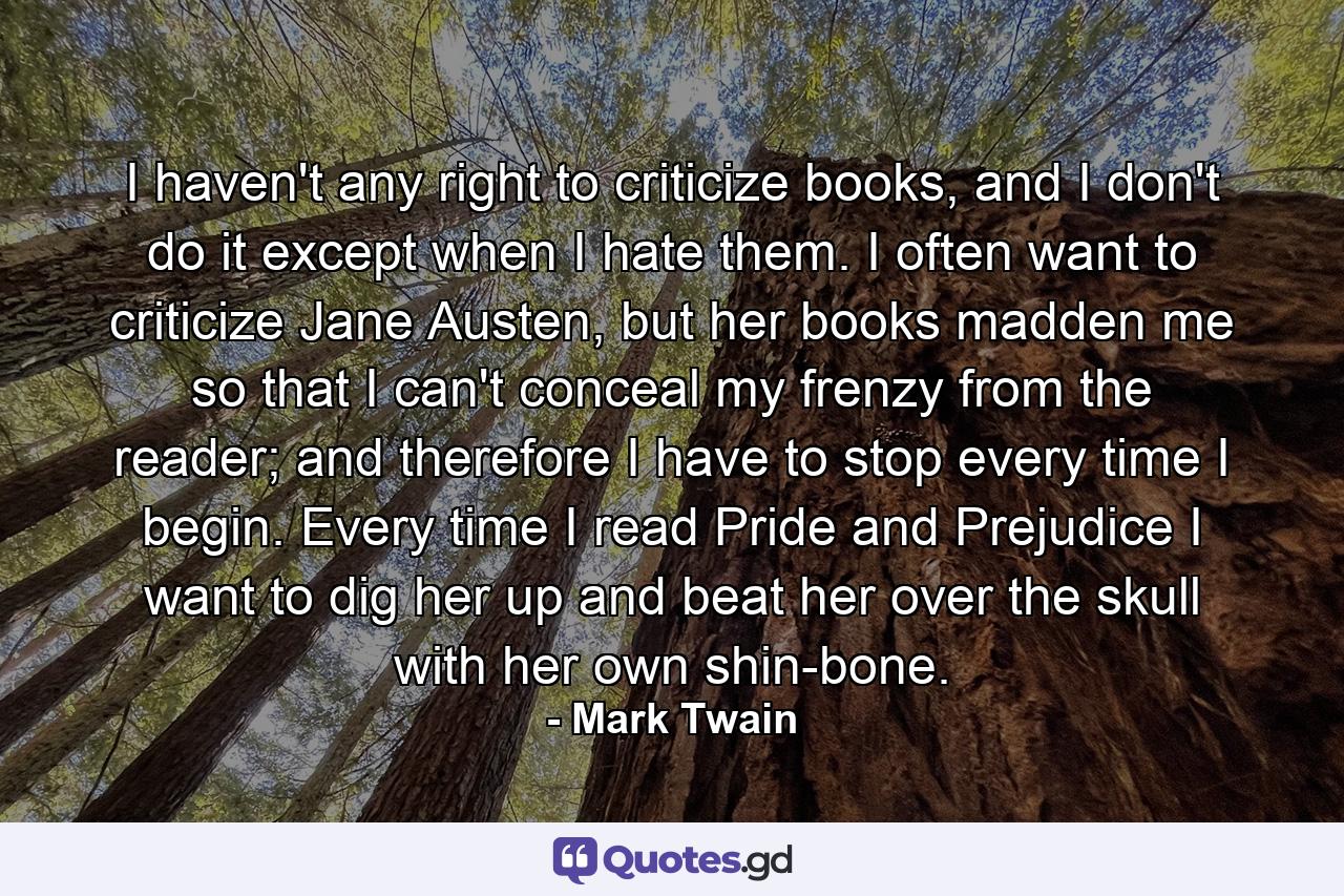 I haven't any right to criticize books, and I don't do it except when I hate them. I often want to criticize Jane Austen, but her books madden me so that I can't conceal my frenzy from the reader; and therefore I have to stop every time I begin. Every time I read Pride and Prejudice I want to dig her up and beat her over the skull with her own shin-bone. - Quote by Mark Twain