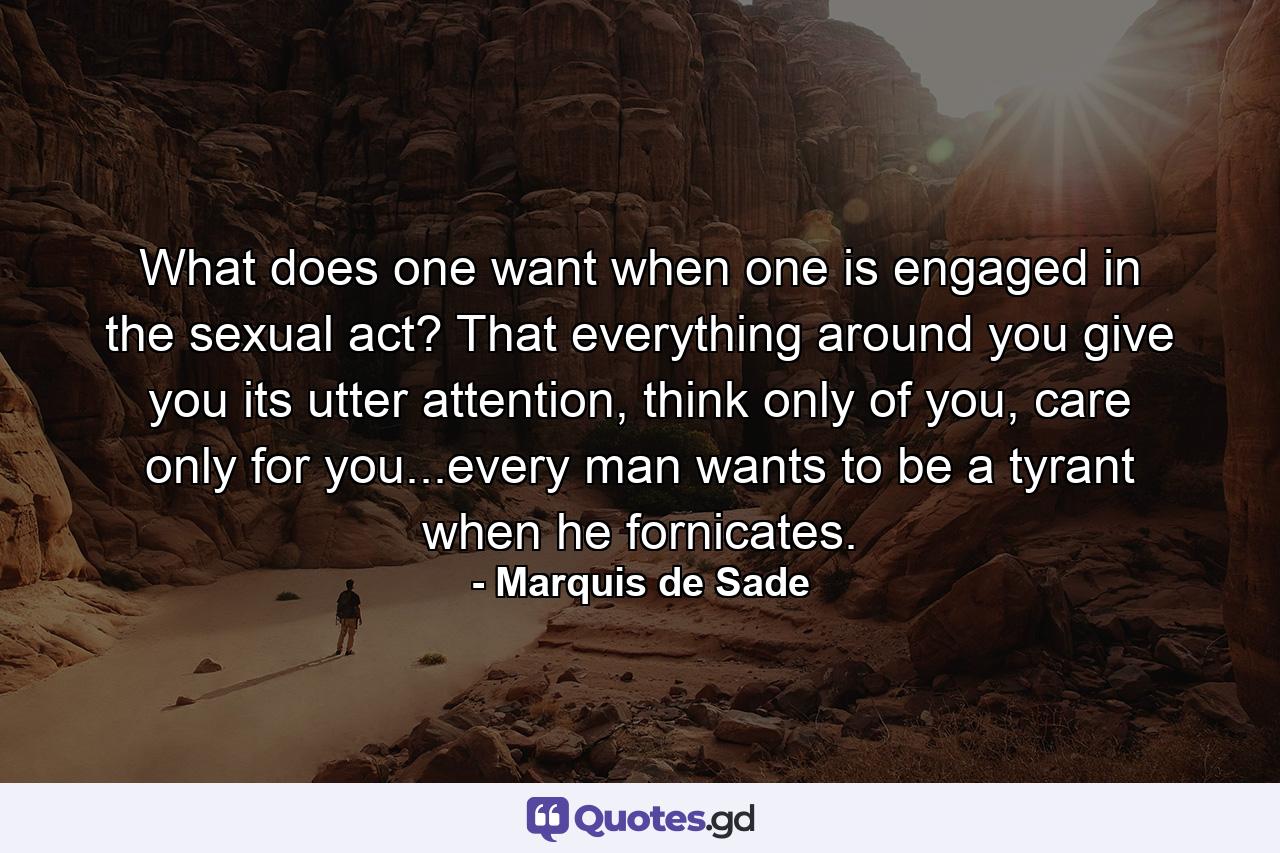 What does one want when one is engaged in the sexual act? That everything around you give you its utter attention, think only of you, care only for you...every man wants to be a tyrant when he fornicates. - Quote by Marquis de Sade