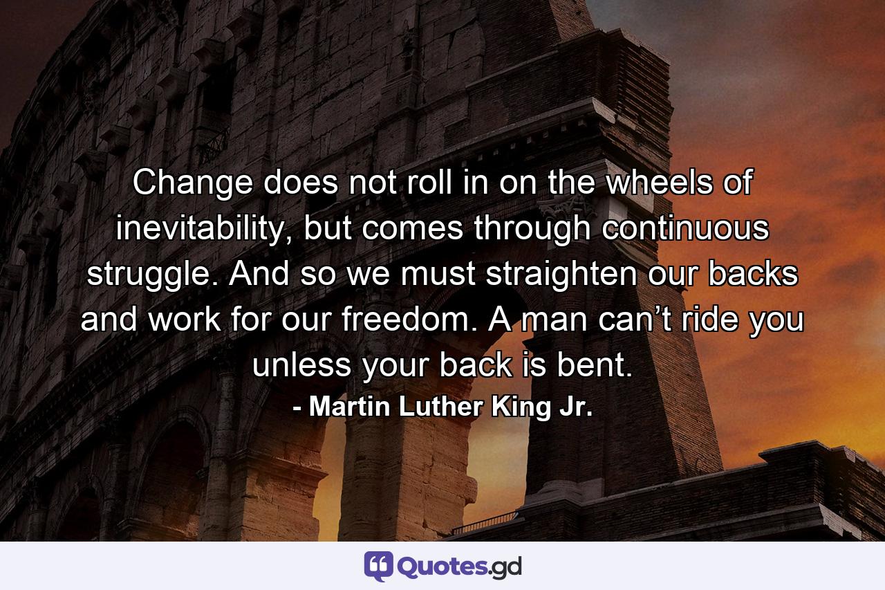 Change does not roll in on the wheels of inevitability, but comes through continuous struggle. And so we must straighten our backs and work for our freedom. A man can’t ride you unless your back is bent. - Quote by Martin Luther King Jr.