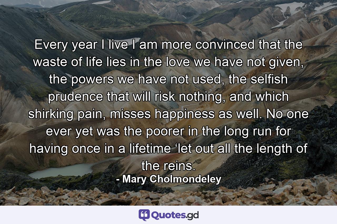 Every year I live I am more convinced that the waste of life lies in the love we have not given, the powers we have not used, the selfish prudence that will risk nothing, and which shirking pain, misses happiness as well. No one ever yet was the poorer in the long run for having once in a lifetime ‘let out all the length of the reins. - Quote by Mary Cholmondeley