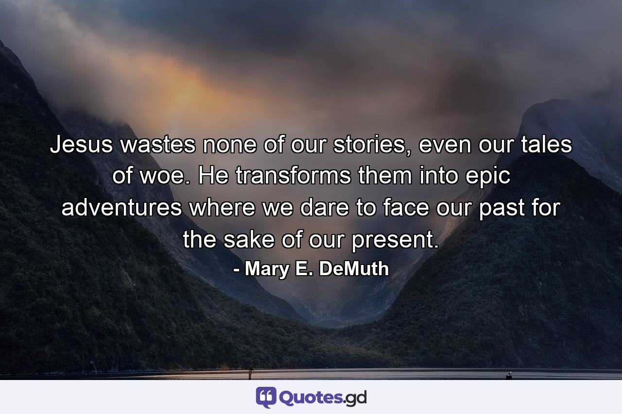Jesus wastes none of our stories, even our tales of woe. He transforms them into epic adventures where we dare to face our past for the sake of our present. - Quote by Mary E. DeMuth