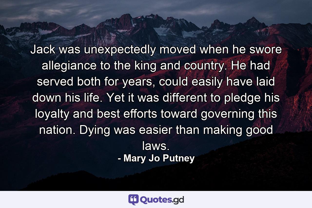 Jack was unexpectedly moved when he swore allegiance to the king and country. He had served both for years, could easily have laid down his life. Yet it was different to pledge his loyalty and best efforts toward governing this nation. Dying was easier than making good laws. - Quote by Mary Jo Putney