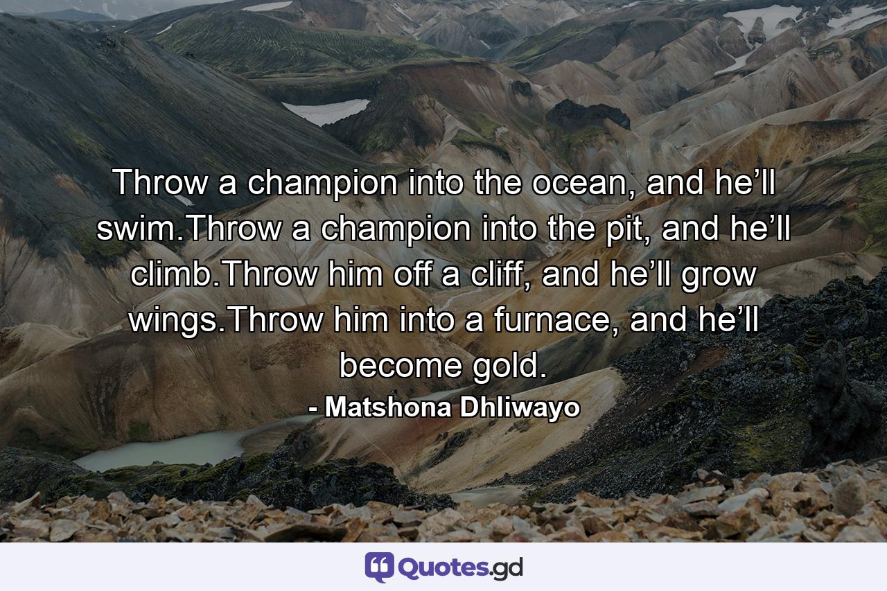 Throw a champion into the ocean, and he’ll swim.Throw a champion into the pit, and he’ll climb.Throw him off a cliff, and he’ll grow wings.Throw him into a furnace, and he’ll become gold. - Quote by Matshona Dhliwayo