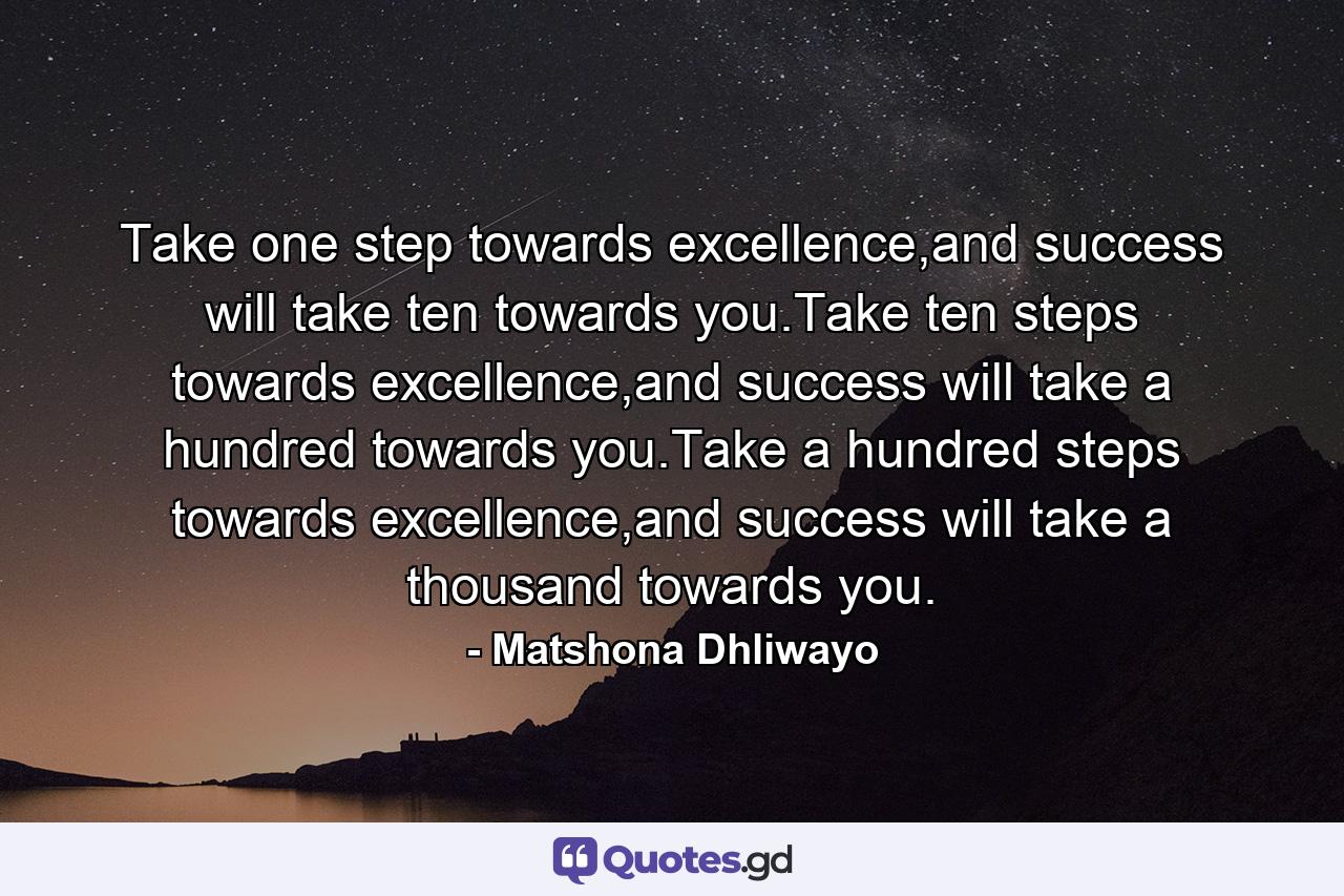 Take one step towards excellence,and success will take ten towards you.Take ten steps towards excellence,and success will take a hundred towards you.Take a hundred steps towards excellence,and success will take a thousand towards you. - Quote by Matshona Dhliwayo