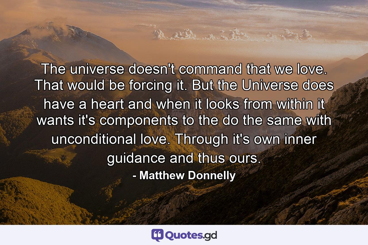 The universe doesn't command that we love. That would be forcing it. But the Universe does have a heart and when it looks from within it wants it's components to the do the same with unconditional love. Through it's own inner guidance and thus ours. - Quote by Matthew Donnelly