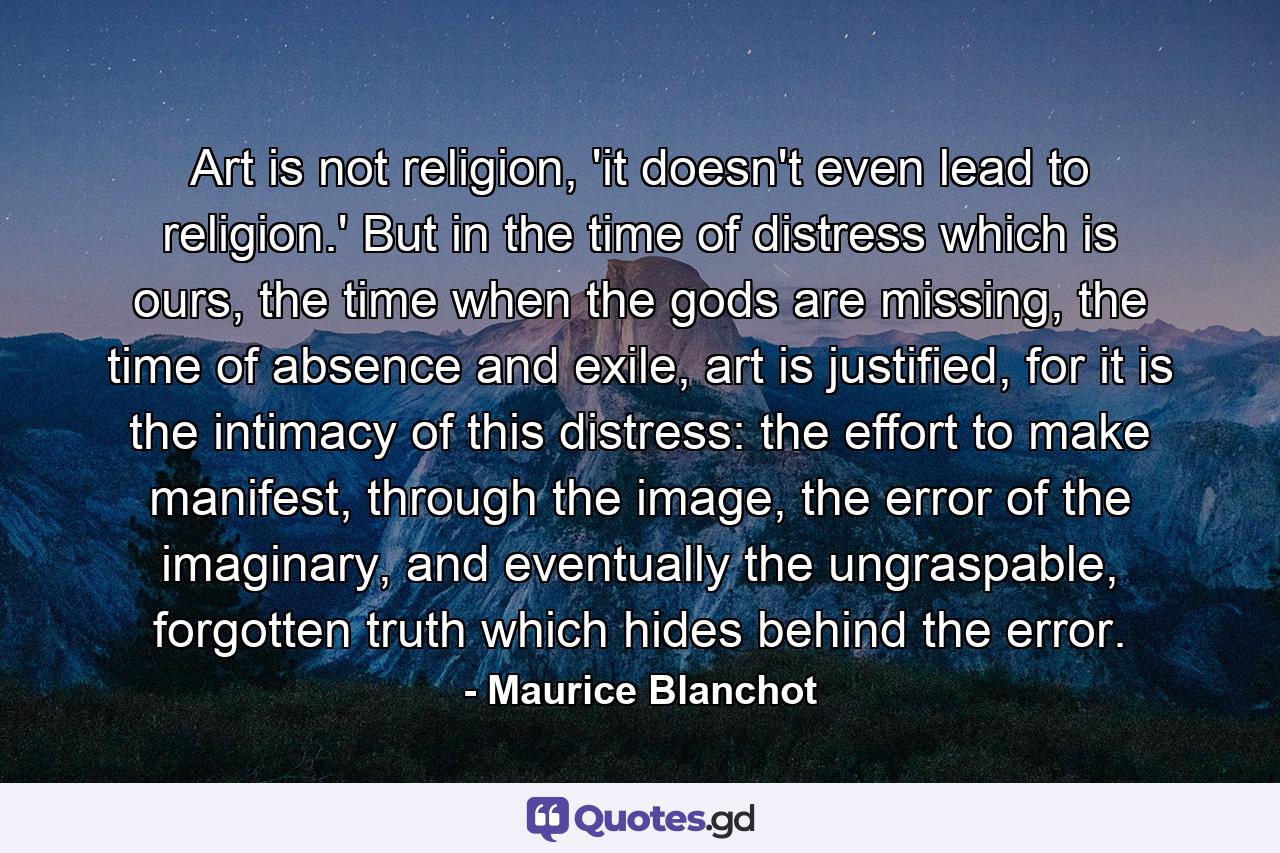 Art is not religion, 'it doesn't even lead to religion.' But in the time of distress which is ours, the time when the gods are missing, the time of absence and exile, art is justified, for it is the intimacy of this distress: the effort to make manifest, through the image, the error of the imaginary, and eventually the ungraspable, forgotten truth which hides behind the error. - Quote by Maurice Blanchot