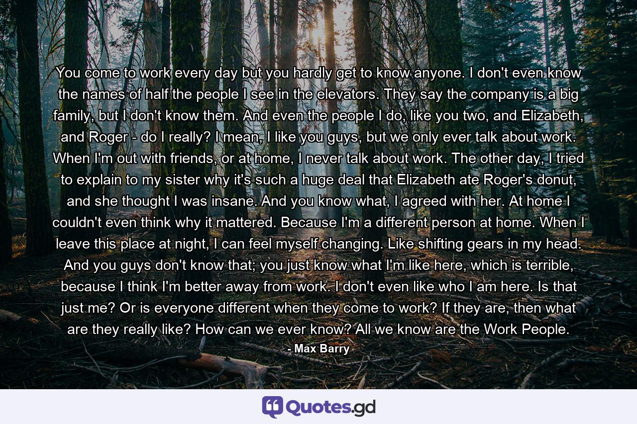 You come to work every day but you hardly get to know anyone. I don't even know the names of half the people I see in the elevators. They say the company is a big family, but I don't know them. And even the people I do, like you two, and Elizabeth, and Roger - do I really? I mean, I like you guys, but we only ever talk about work. When I'm out with friends, or at home, I never talk about work. The other day, I tried to explain to my sister why it's such a huge deal that Elizabeth ate Roger's donut, and she thought I was insane. And you know what, I agreed with her. At home I couldn't even think why it mattered. Because I'm a different person at home. When I leave this place at night, I can feel myself changing. Like shifting gears in my head. And you guys don't know that; you just know what I'm like here, which is terrible, because I think I'm better away from work. I don't even like who I am here. Is that just me? Or is everyone different when they come to work? If they are, then what are they really like? How can we ever know? All we know are the Work People. - Quote by Max Barry